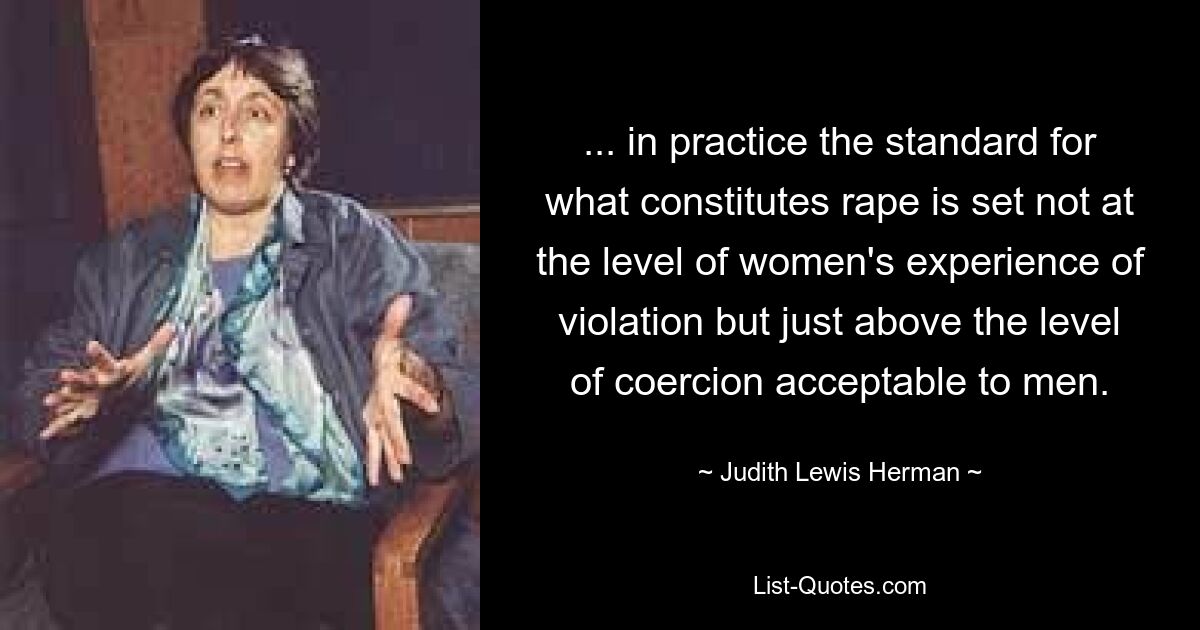 ... in practice the standard for what constitutes rape is set not at the level of women's experience of violation but just above the level of coercion acceptable to men. — © Judith Lewis Herman