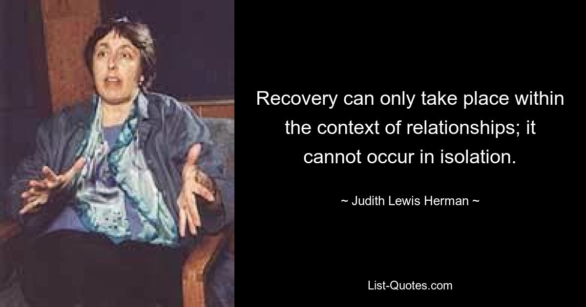 Recovery can only take place within the context of relationships; it cannot occur in isolation. — © Judith Lewis Herman