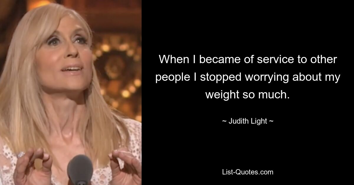 When I became of service to other people I stopped worrying about my weight so much. — © Judith Light