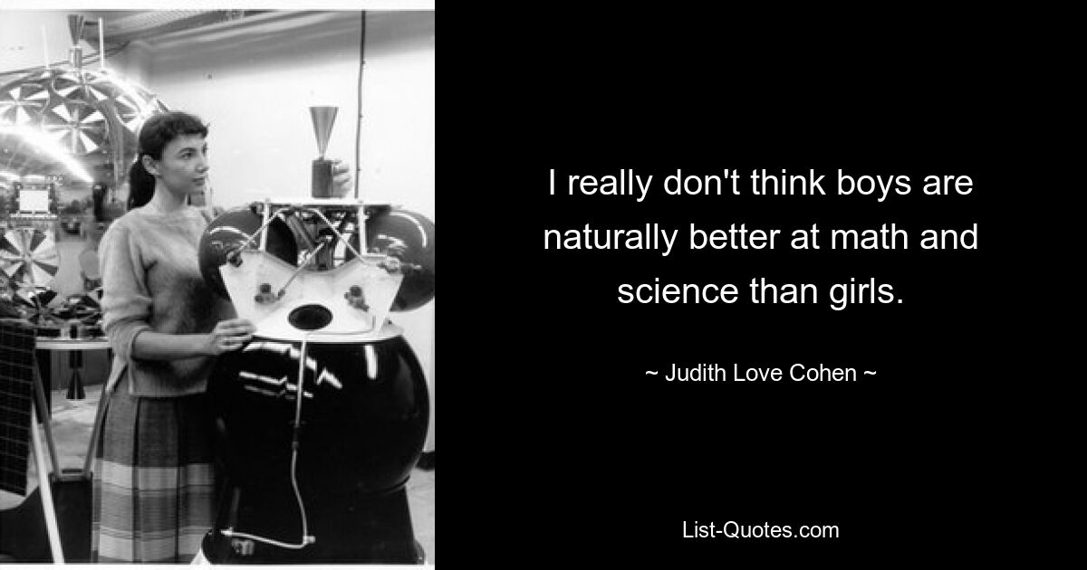 I really don't think boys are naturally better at math and science than girls. — © Judith Love Cohen