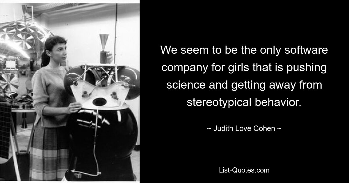 We seem to be the only software company for girls that is pushing science and getting away from stereotypical behavior. — © Judith Love Cohen