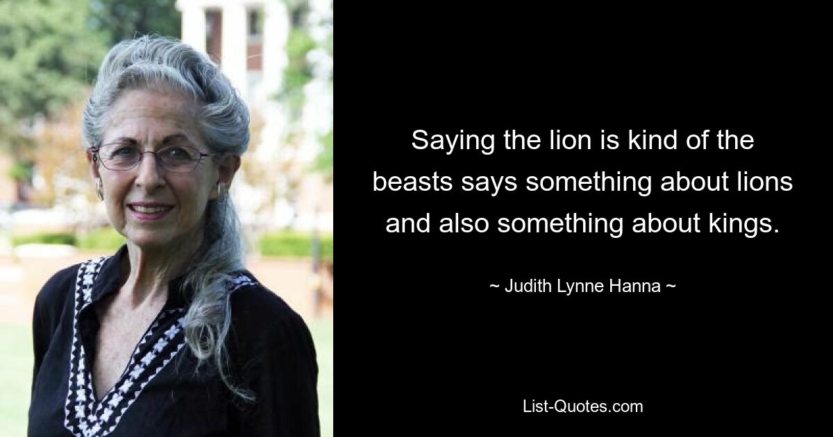 Saying the lion is kind of the beasts says something about lions and also something about kings. — © Judith Lynne Hanna