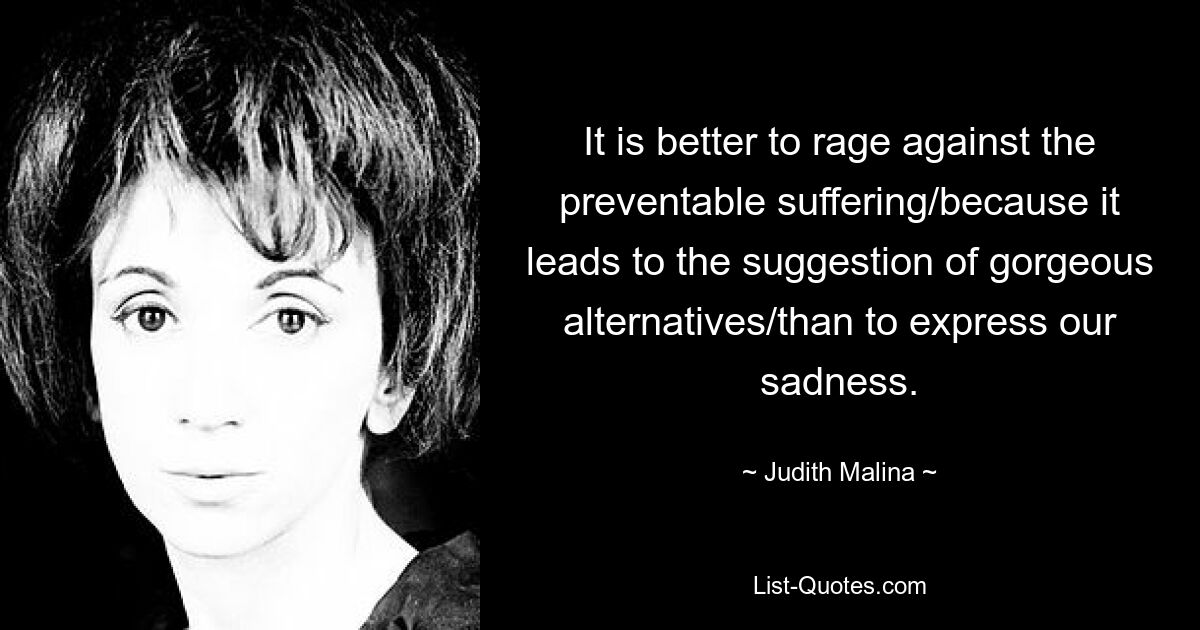 It is better to rage against the preventable suffering/because it leads to the suggestion of gorgeous alternatives/than to express our sadness. — © Judith Malina