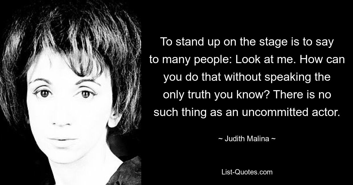 To stand up on the stage is to say to many people: Look at me. How can you do that without speaking the only truth you know? There is no such thing as an uncommitted actor. — © Judith Malina