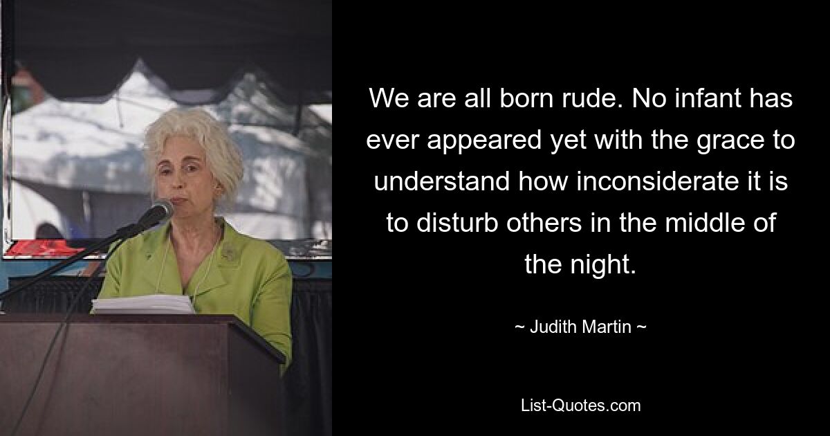 We are all born rude. No infant has ever appeared yet with the grace to understand how inconsiderate it is to disturb others in the middle of the night. — © Judith Martin