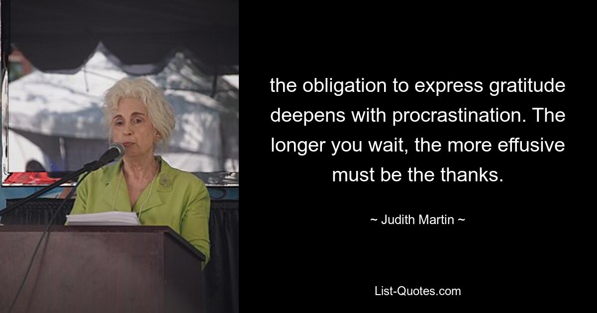 the obligation to express gratitude deepens with procrastination. The longer you wait, the more effusive must be the thanks. — © Judith Martin