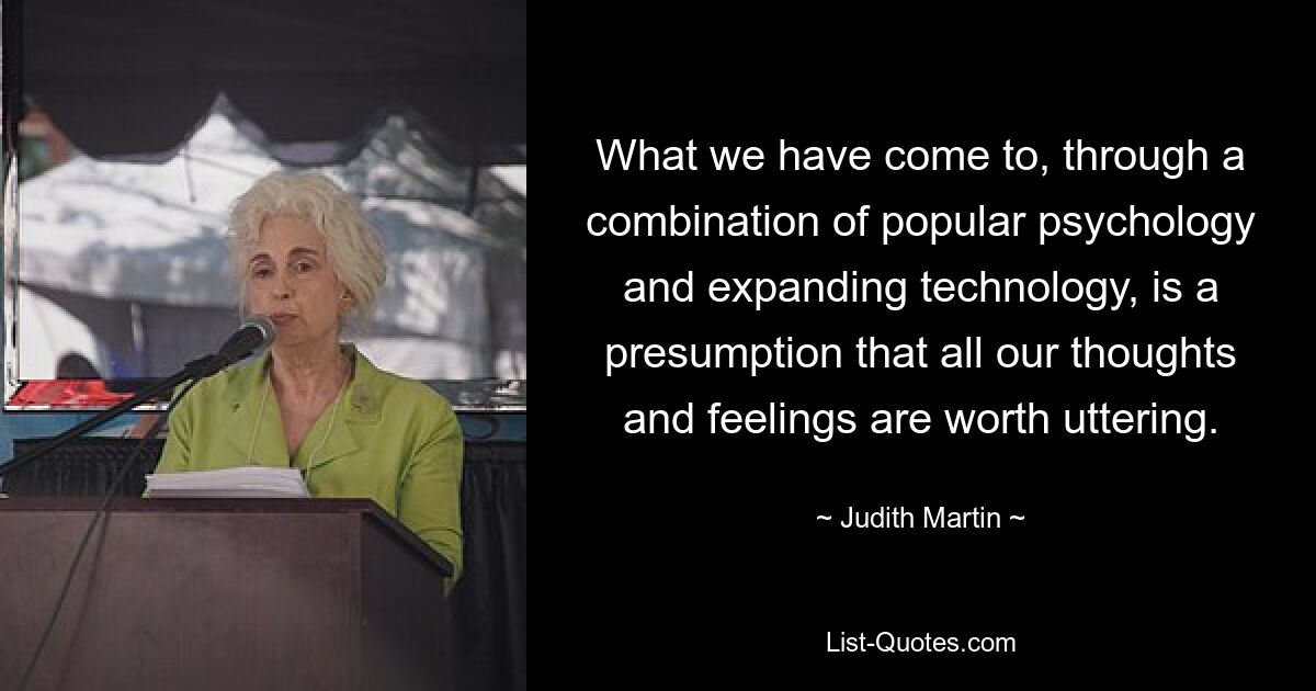 What we have come to, through a combination of popular psychology and expanding technology, is a presumption that all our thoughts and feelings are worth uttering. — © Judith Martin