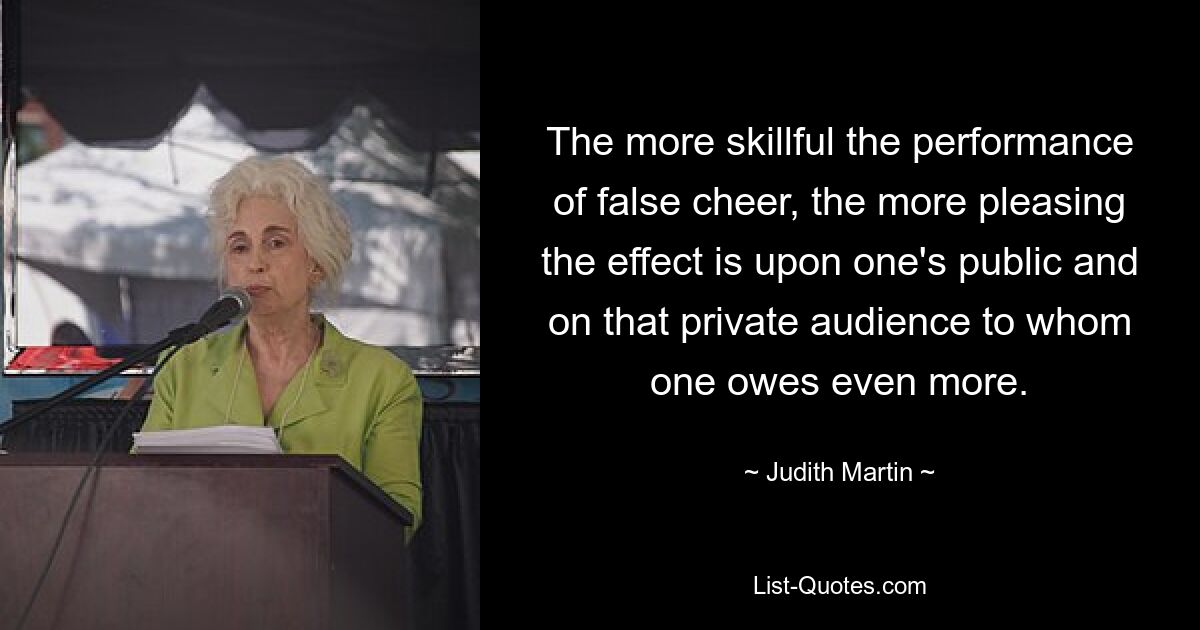 The more skillful the performance of false cheer, the more pleasing the effect is upon one's public and on that private audience to whom one owes even more. — © Judith Martin