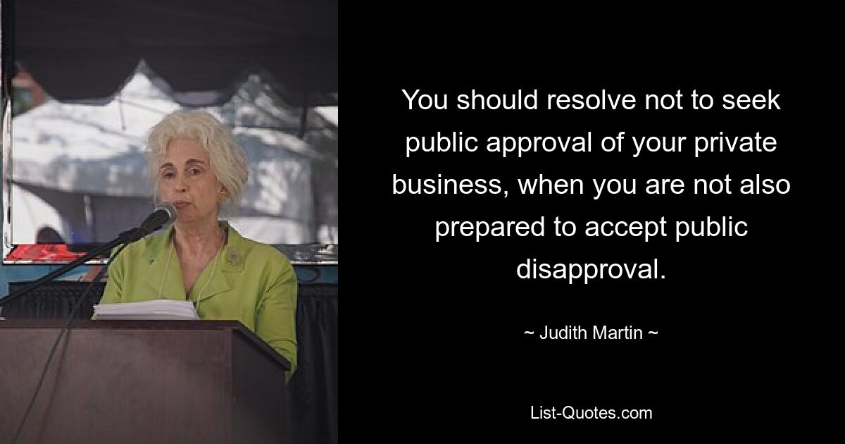 You should resolve not to seek public approval of your private business, when you are not also prepared to accept public disapproval. — © Judith Martin