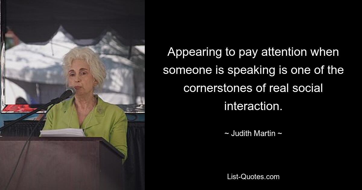 Appearing to pay attention when someone is speaking is one of the cornerstones of real social interaction. — © Judith Martin