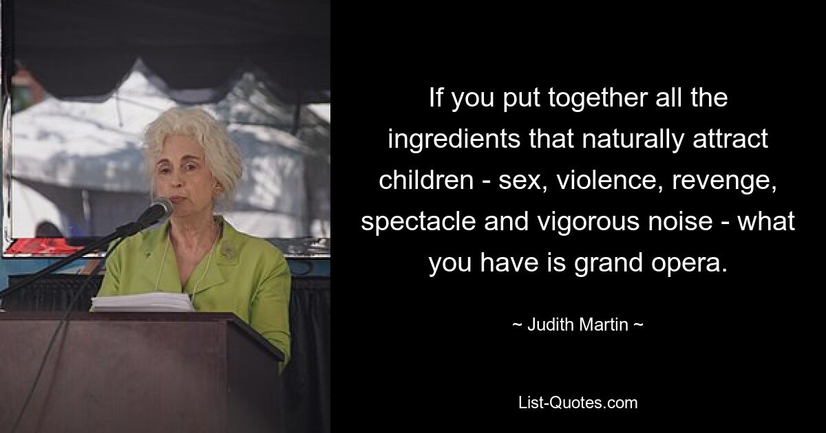 If you put together all the ingredients that naturally attract children - sex, violence, revenge, spectacle and vigorous noise - what you have is grand opera. — © Judith Martin