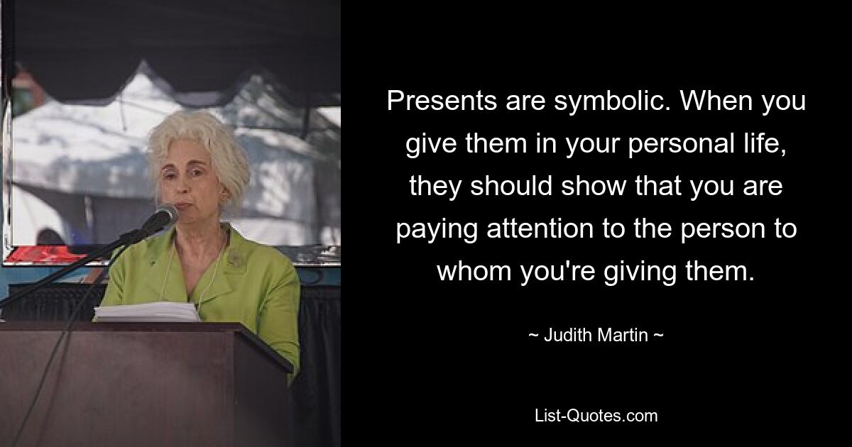 Presents are symbolic. When you give them in your personal life, they should show that you are paying attention to the person to whom you're giving them. — © Judith Martin