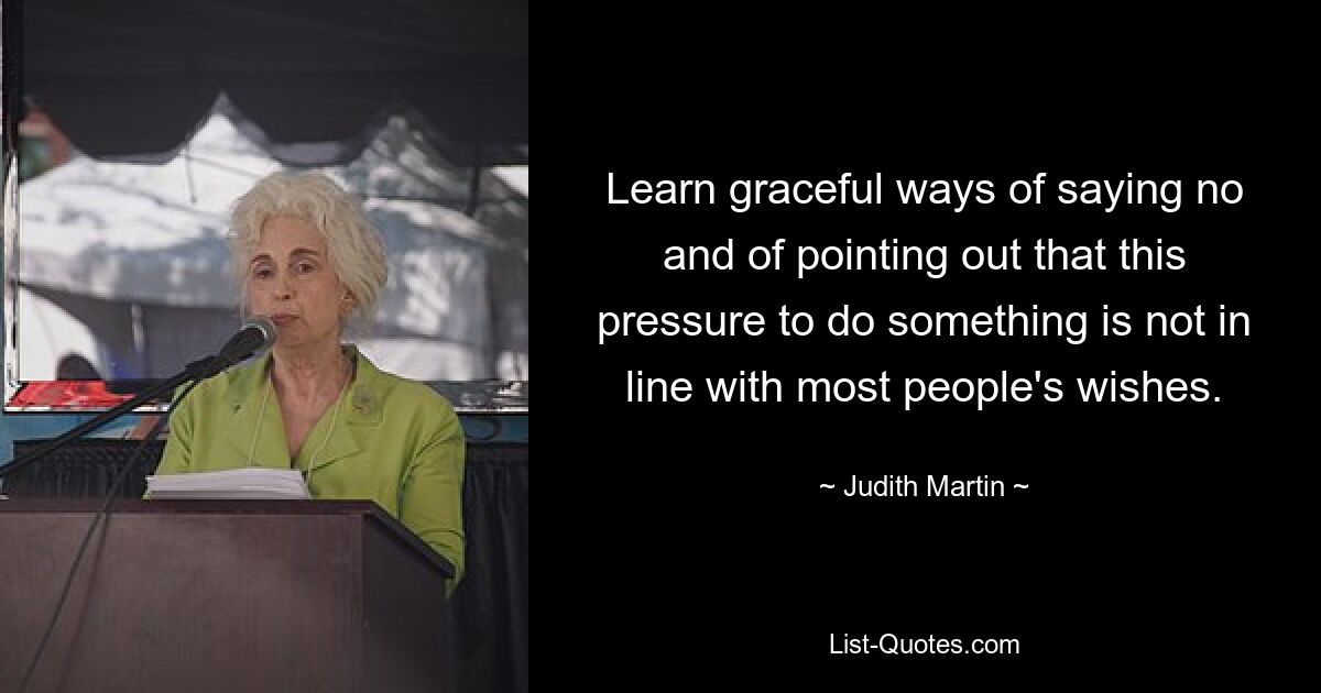 Learn graceful ways of saying no and of pointing out that this pressure to do something is not in line with most people's wishes. — © Judith Martin