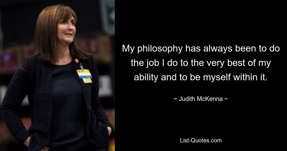 My philosophy has always been to do the job I do to the very best of my ability and to be myself within it. — © Judith McKenna