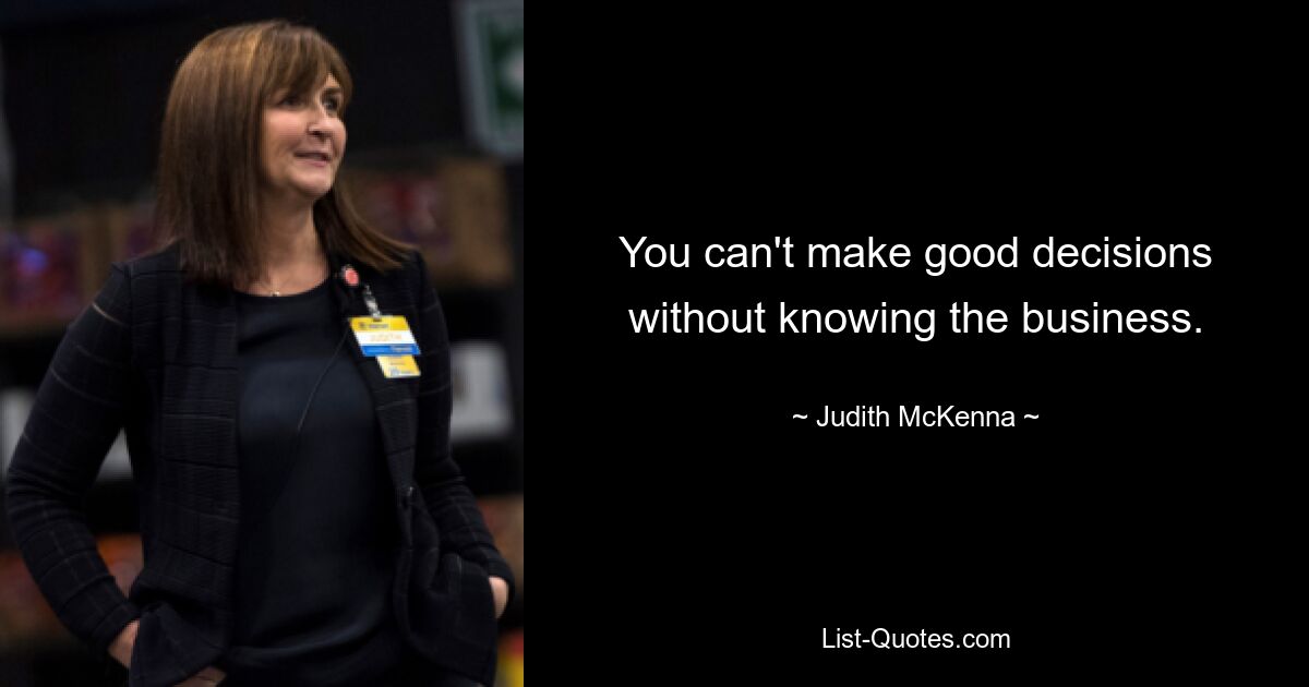 You can't make good decisions without knowing the business. — © Judith McKenna