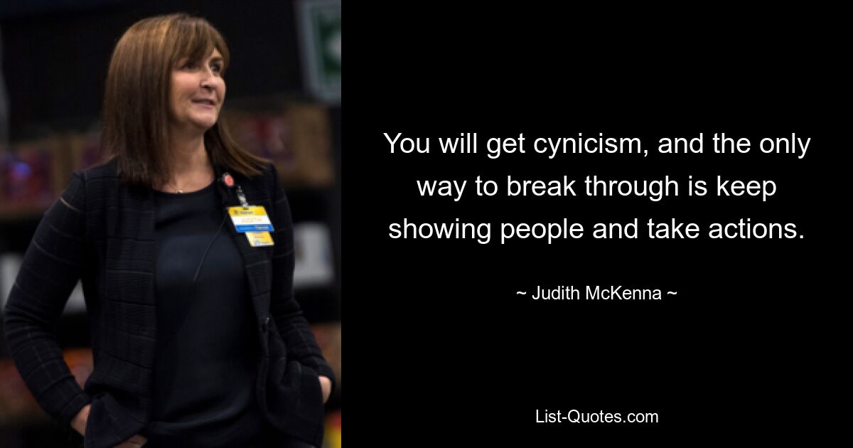 You will get cynicism, and the only way to break through is keep showing people and take actions. — © Judith McKenna