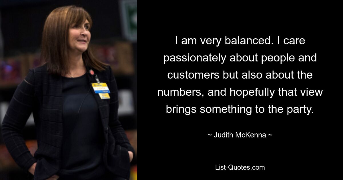 I am very balanced. I care passionately about people and customers but also about the numbers, and hopefully that view brings something to the party. — © Judith McKenna