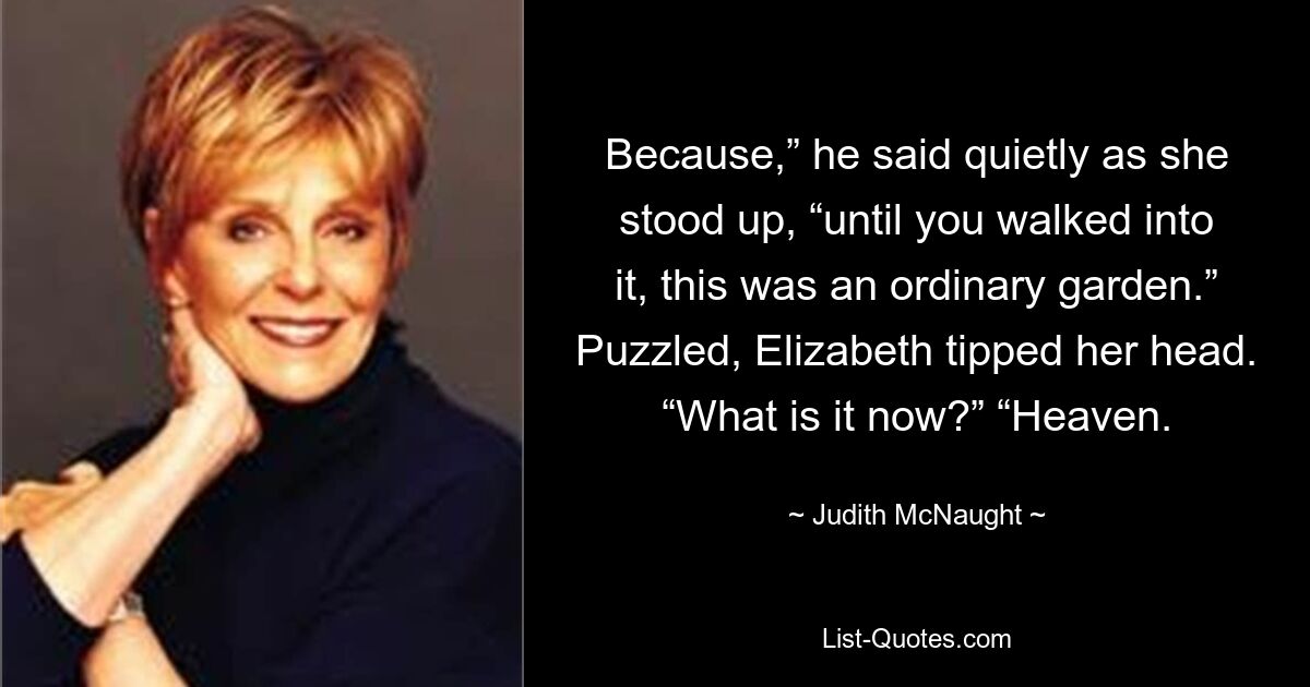 Because,” he said quietly as she stood up, “until you walked into it, this was an ordinary garden.” Puzzled, Elizabeth tipped her head. “What is it now?” “Heaven. — © Judith McNaught