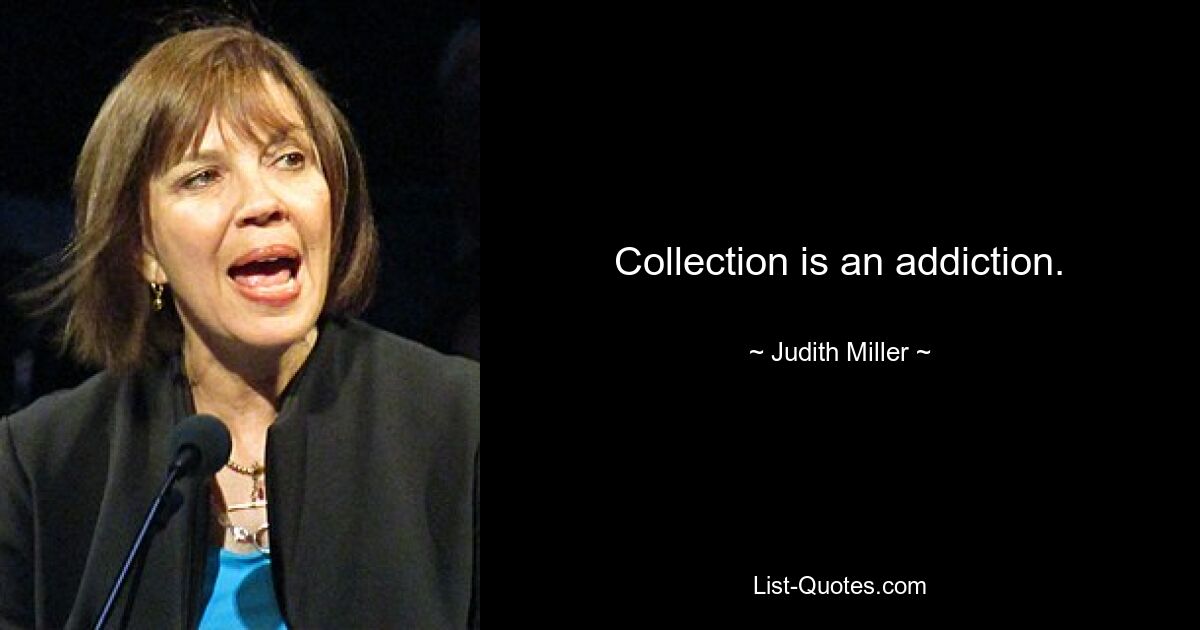 Collection is an addiction. — © Judith Miller