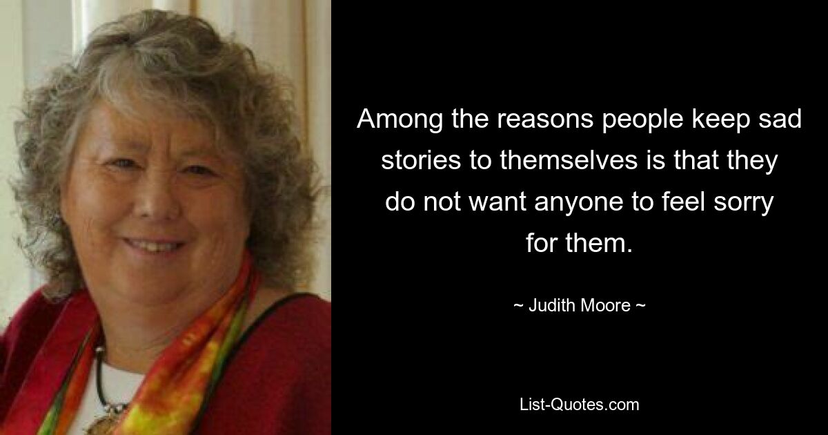 Among the reasons people keep sad stories to themselves is that they do not want anyone to feel sorry for them. — © Judith Moore