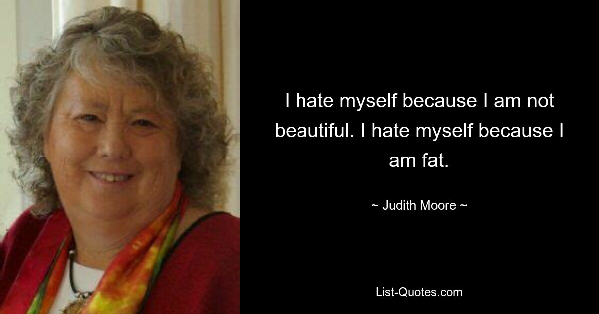 I hate myself because I am not beautiful. I hate myself because I am fat. — © Judith Moore