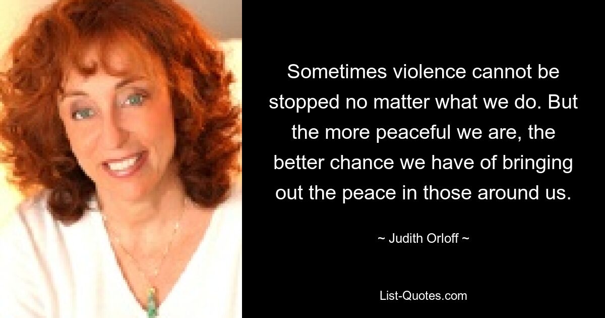 Sometimes violence cannot be stopped no matter what we do. But the more peaceful we are, the better chance we have of bringing out the peace in those around us. — © Judith Orloff