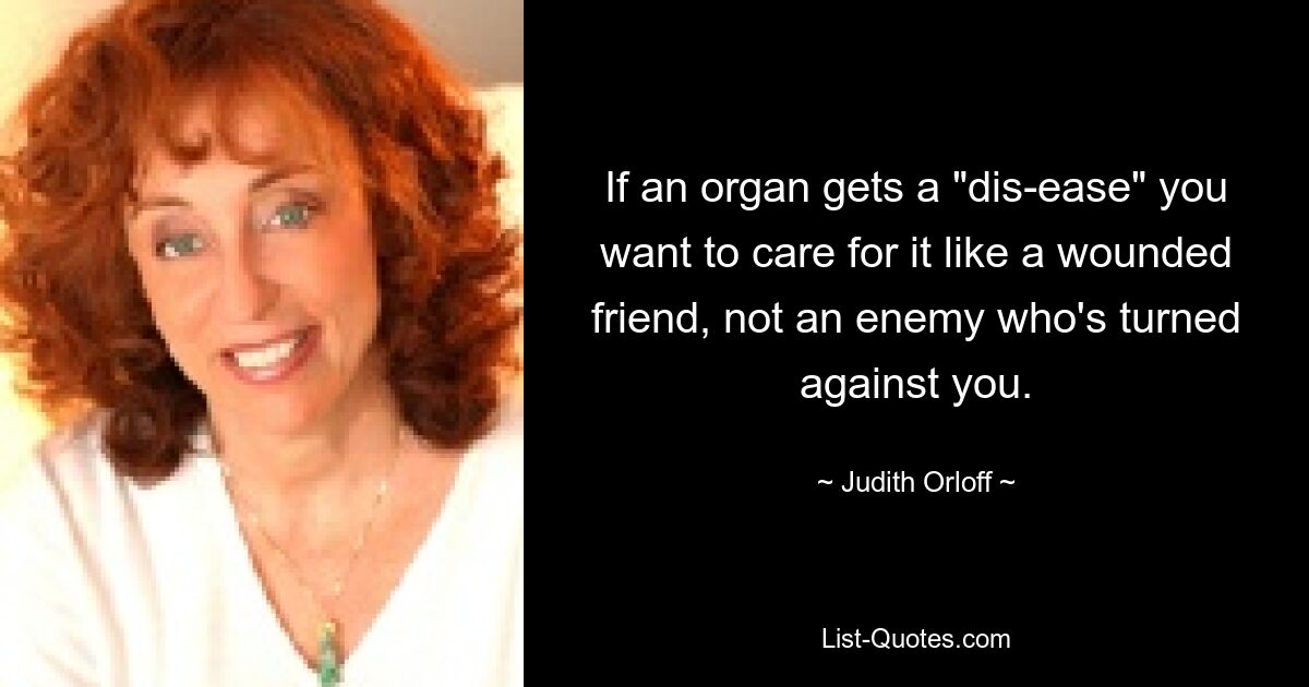 If an organ gets a "dis-ease" you want to care for it like a wounded friend, not an enemy who's turned against you. — © Judith Orloff