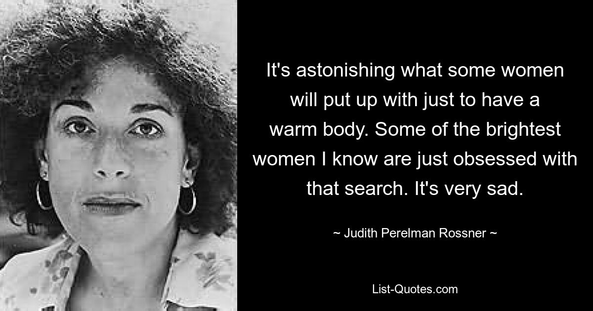 It's astonishing what some women will put up with just to have a warm body. Some of the brightest women I know are just obsessed with that search. It's very sad. — © Judith Perelman Rossner