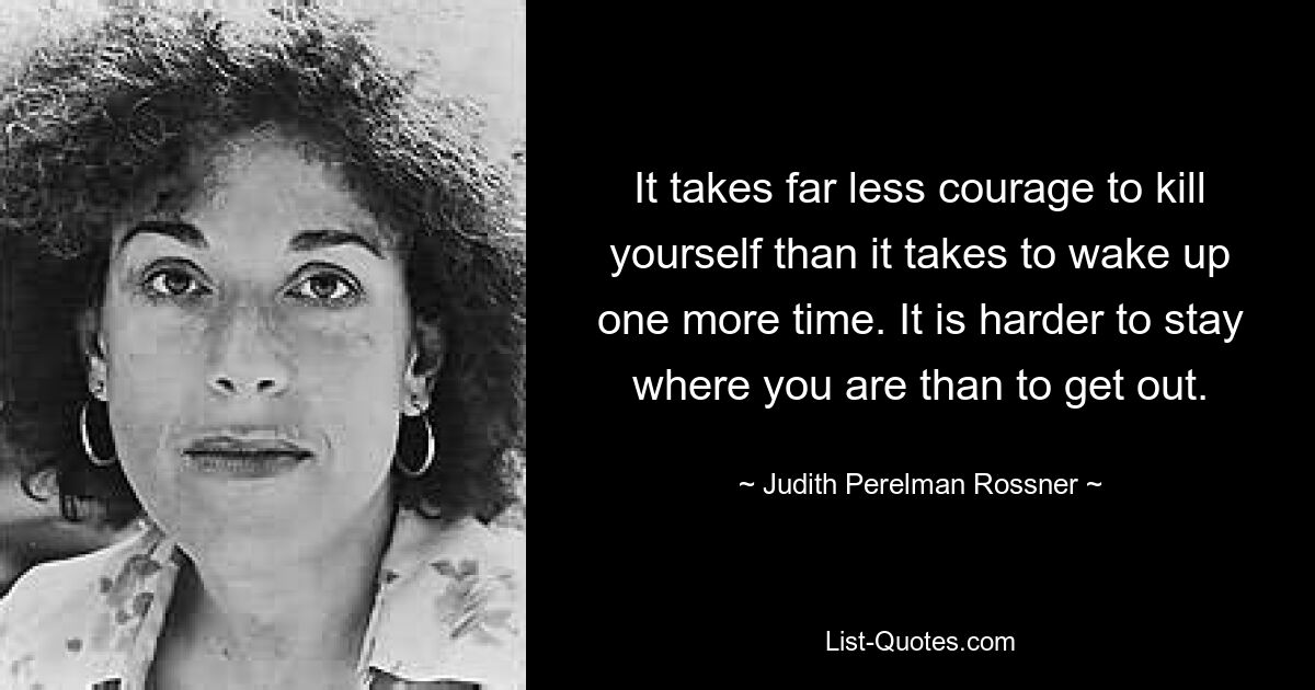 It takes far less courage to kill yourself than it takes to wake up one more time. It is harder to stay where you are than to get out. — © Judith Perelman Rossner