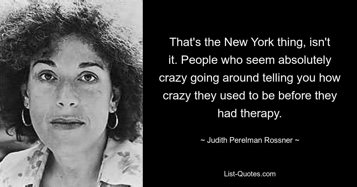 That's the New York thing, isn't it. People who seem absolutely crazy going around telling you how crazy they used to be before they had therapy. — © Judith Perelman Rossner