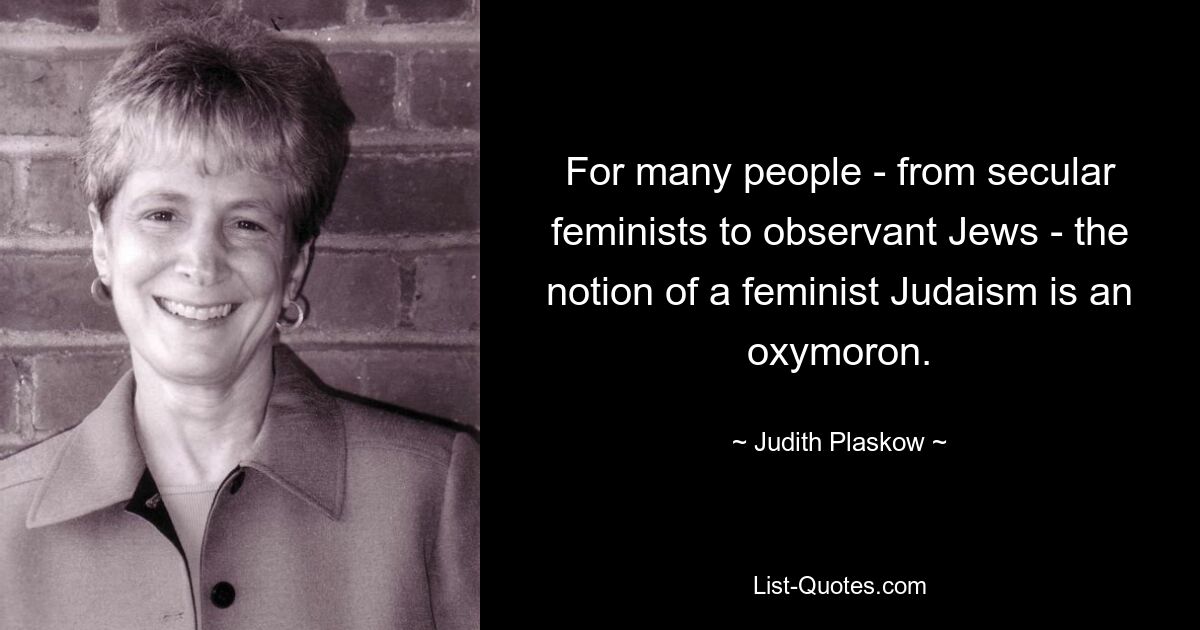 For many people - from secular feminists to observant Jews - the notion of a feminist Judaism is an oxymoron. — © Judith Plaskow