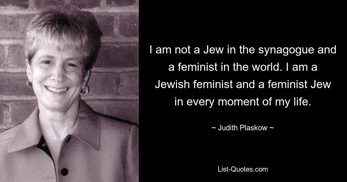 I am not a Jew in the synagogue and a feminist in the world. I am a Jewish feminist and a feminist Jew in every moment of my life. — © Judith Plaskow