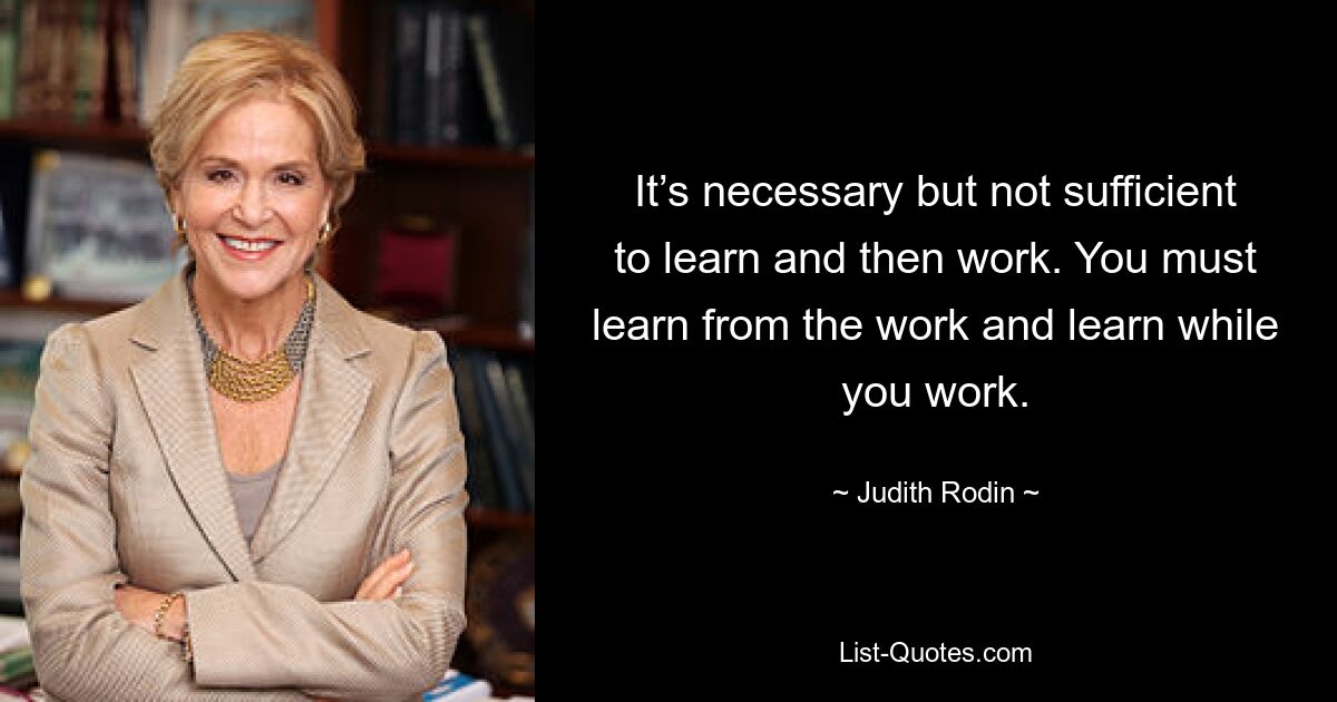 It’s necessary but not sufficient to learn and then work. You must learn from the work and learn while you work. — © Judith Rodin