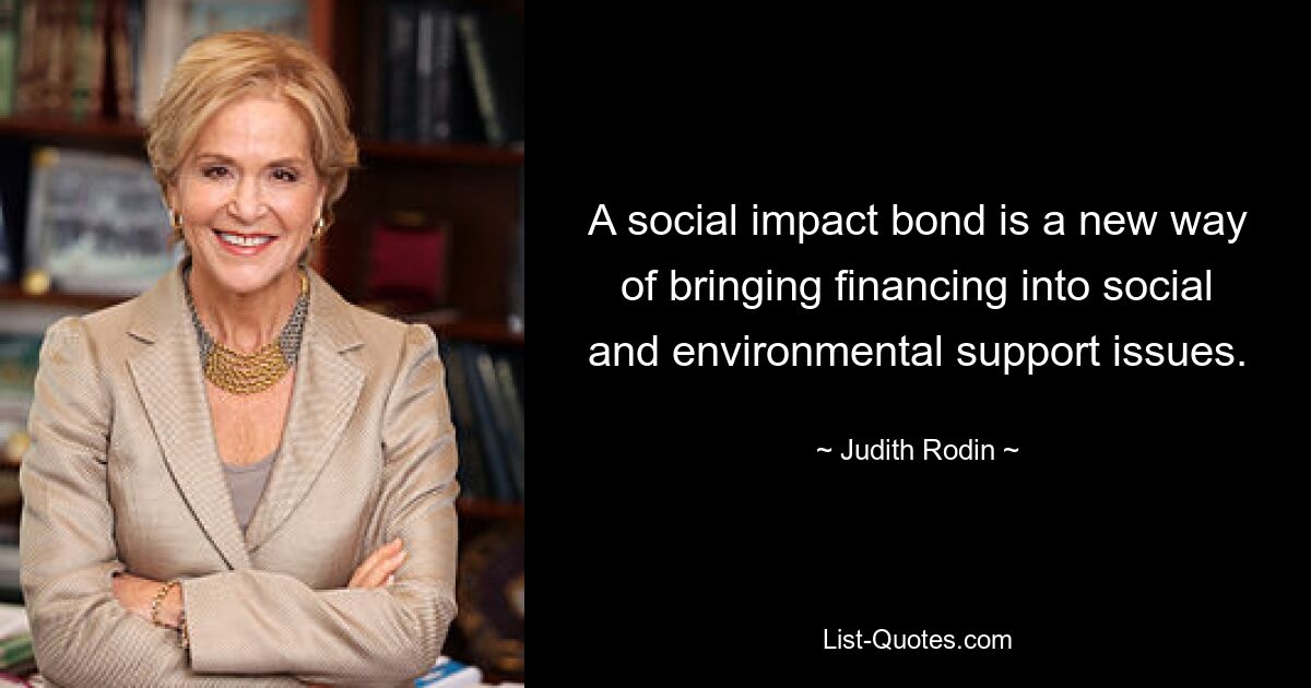 A social impact bond is a new way of bringing financing into social and environmental support issues. — © Judith Rodin