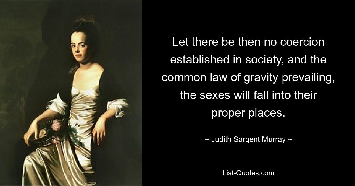 Let there be then no coercion established in society, and the common law of gravity prevailing, the sexes will fall into their proper places. — © Judith Sargent Murray