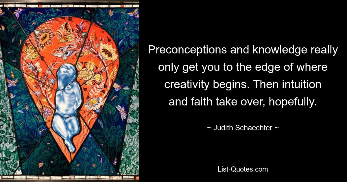 Preconceptions and knowledge really only get you to the edge of where creativity begins. Then intuition and faith take over, hopefully. — © Judith Schaechter