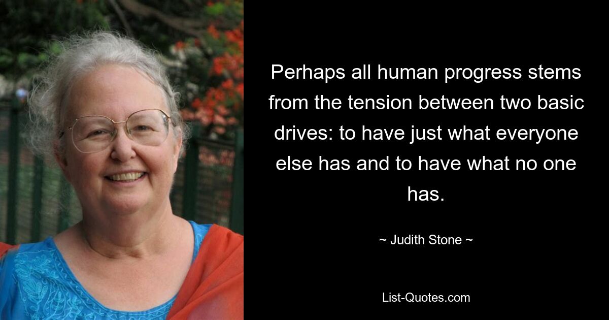 Perhaps all human progress stems from the tension between two basic drives: to have just what everyone else has and to have what no one has. — © Judith Stone