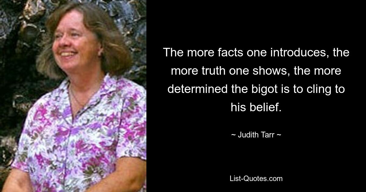 The more facts one introduces, the more truth one shows, the more determined the bigot is to cling to his belief. — © Judith Tarr