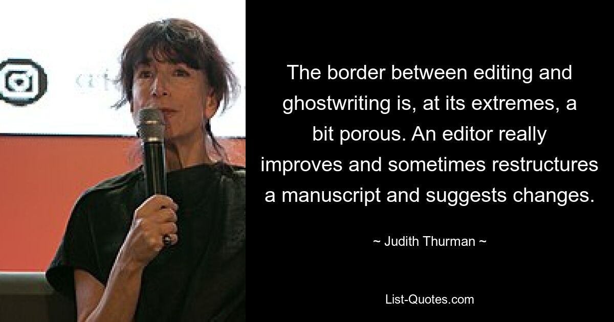 The border between editing and ghostwriting is, at its extremes, a bit porous. An editor really improves and sometimes restructures a manuscript and suggests changes. — © Judith Thurman