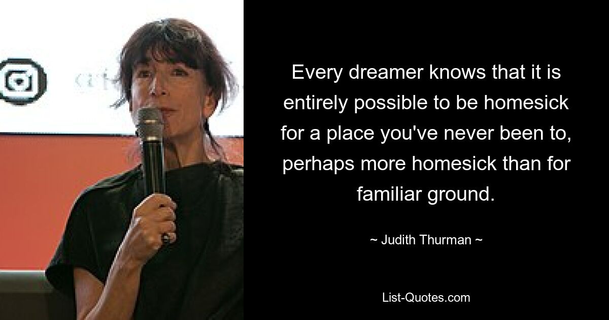 Every dreamer knows that it is entirely possible to be homesick for a place you've never been to, perhaps more homesick than for familiar ground. — © Judith Thurman