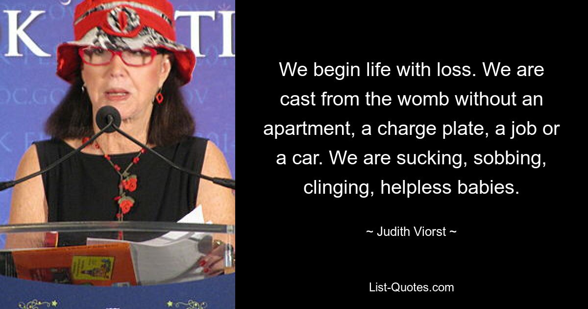 We begin life with loss. We are cast from the womb without an apartment, a charge plate, a job or a car. We are sucking, sobbing, clinging, helpless babies. — © Judith Viorst