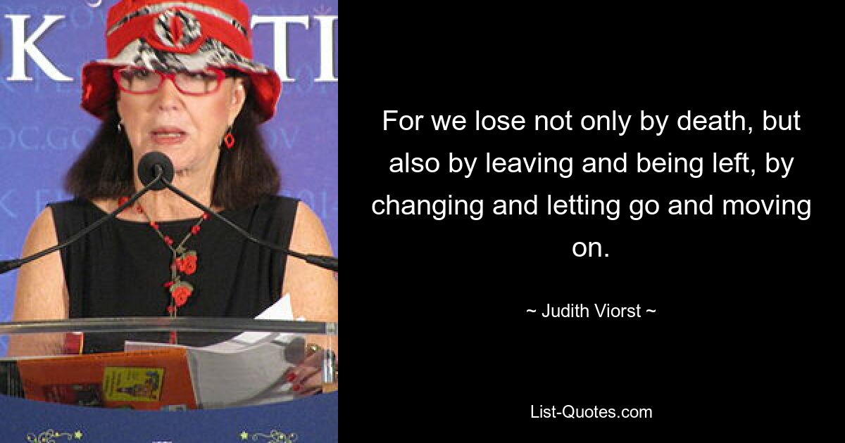 For we lose not only by death, but also by leaving and being left, by changing and letting go and moving on. — © Judith Viorst