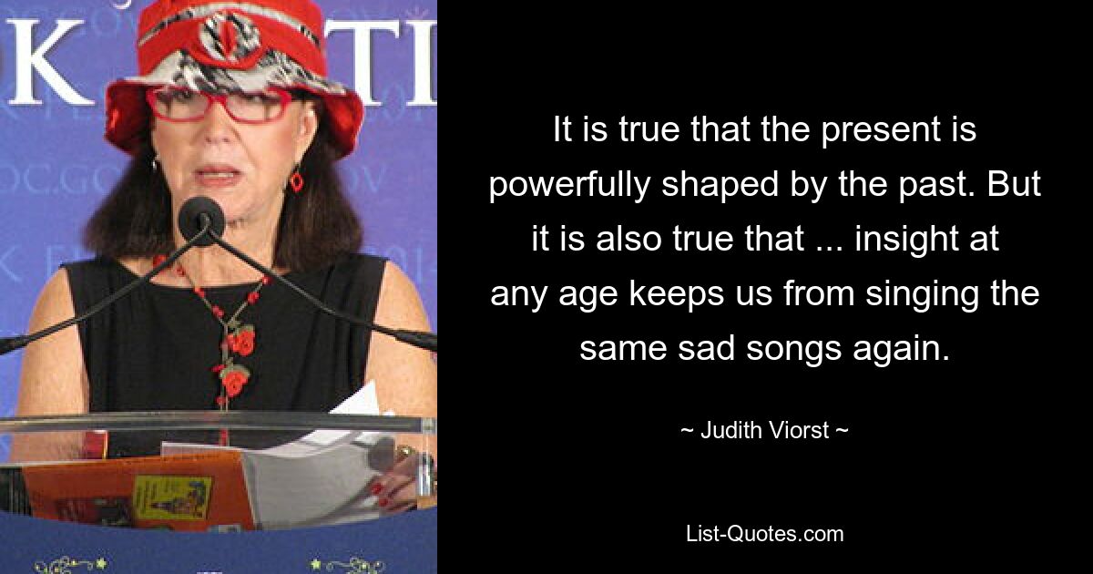 It is true that the present is powerfully shaped by the past. But it is also true that ... insight at any age keeps us from singing the same sad songs again. — © Judith Viorst