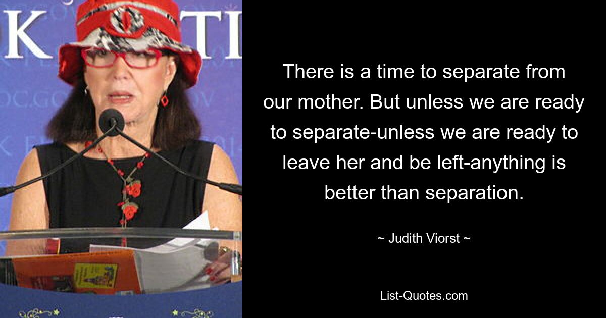 There is a time to separate from our mother. But unless we are ready to separate-unless we are ready to leave her and be left-anything is better than separation. — © Judith Viorst