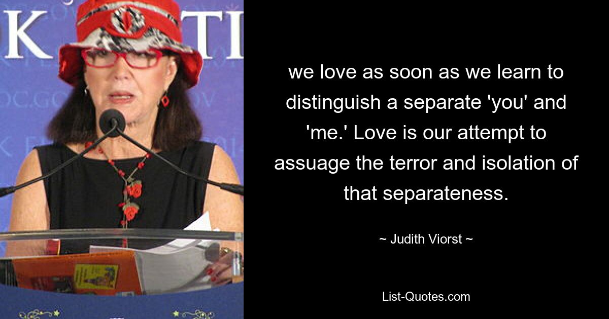 we love as soon as we learn to distinguish a separate 'you' and 'me.' Love is our attempt to assuage the terror and isolation of that separateness. — © Judith Viorst