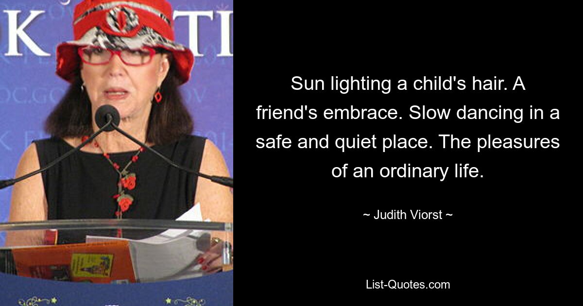 Sun lighting a child's hair. A friend's embrace. Slow dancing in a safe and quiet place. The pleasures of an ordinary life. — © Judith Viorst