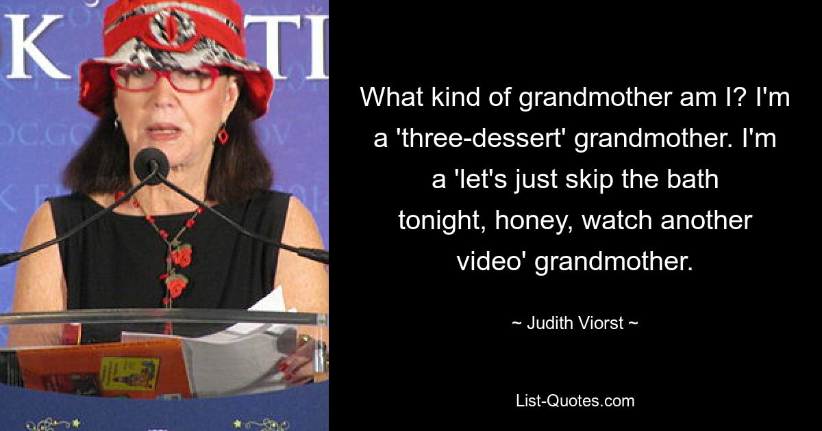 What kind of grandmother am I? I'm a 'three-dessert' grandmother. I'm a 'let's just skip the bath tonight, honey, watch another video' grandmother. — © Judith Viorst