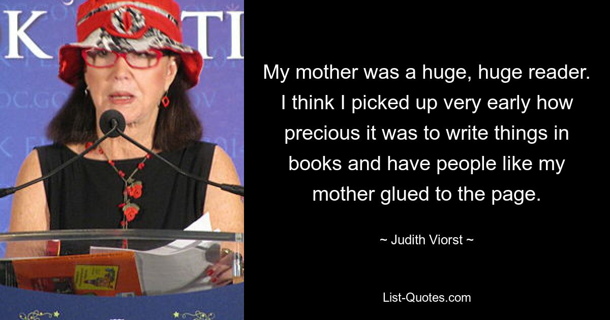 My mother was a huge, huge reader. I think I picked up very early how precious it was to write things in books and have people like my mother glued to the page. — © Judith Viorst