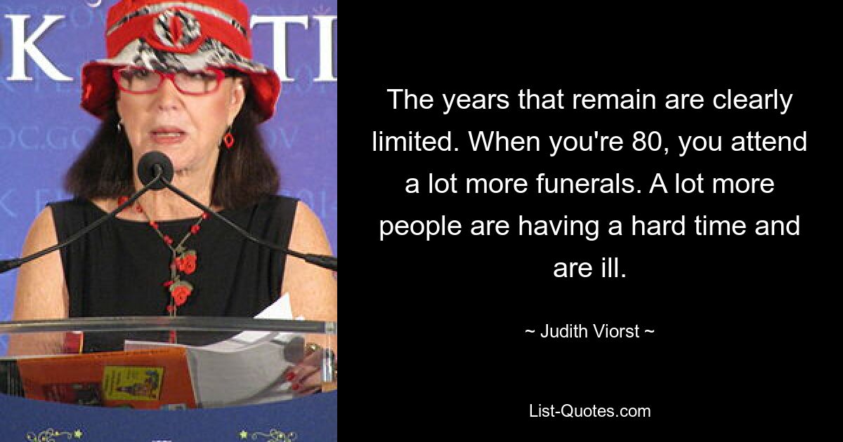 The years that remain are clearly limited. When you're 80, you attend a lot more funerals. A lot more people are having a hard time and are ill. — © Judith Viorst