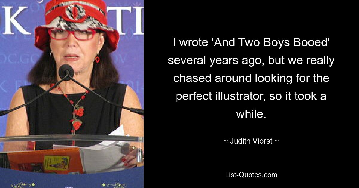 I wrote 'And Two Boys Booed' several years ago, but we really chased around looking for the perfect illustrator, so it took a while. — © Judith Viorst